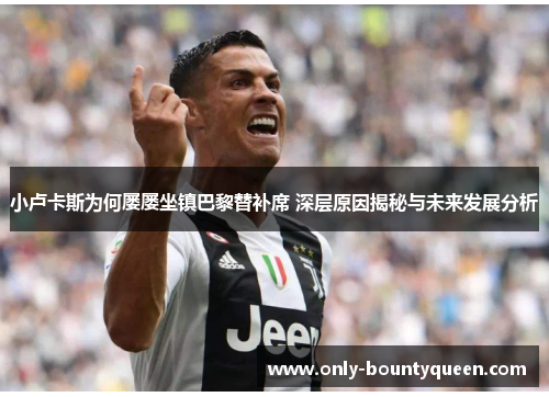 小卢卡斯为何屡屡坐镇巴黎替补席 深层原因揭秘与未来发展分析