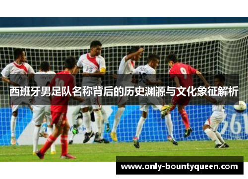 西班牙男足队名称背后的历史渊源与文化象征解析 西班牙男足队名称背后的历史渊源与文化象征解析