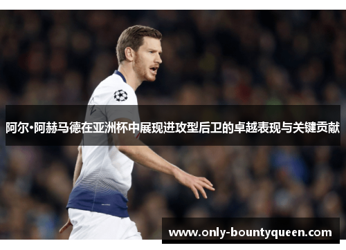 阿尔·阿赫马德在亚洲杯中展现进攻型后卫的卓越表现与关键贡献 阿尔·阿赫马德在亚洲杯中展现进攻型后卫的卓越表现与关键贡献