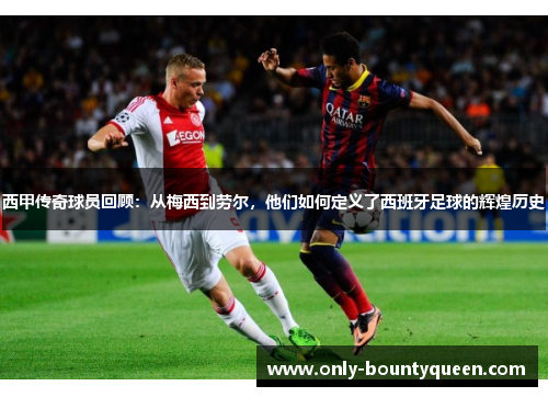 西甲传奇球员回顾:从梅西到劳尔,他们如何定义了西班牙足球的辉煌历史 西甲传奇球员回顾:从梅西到劳尔,他们如何定义了西班牙足球的辉煌历史