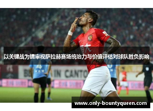 以关键战为镜审视萨拉赫赛场统治力与价值评估对球队胜负影响 以关键战为镜审视萨拉赫赛场统治力与价值评估对球队胜负影响