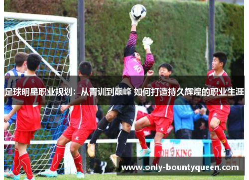 足球明星职业规划:从青训到巅峰 如何打造持久辉煌的职业生涯 足球明星职业规划:从青训到巅峰 如何打造持久辉煌的职业生涯