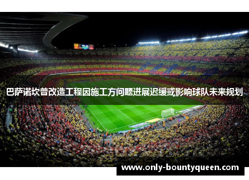 巴萨诺坎普改造工程因施工方问题进展迟缓或影响球队未来规划 巴萨诺坎普改造工程因施工方问题进展迟缓或影响球队未来规划