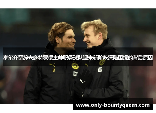 泰尔齐奇辞去多特蒙德主帅职务球队迎来新阶段深陷困境的背后原因