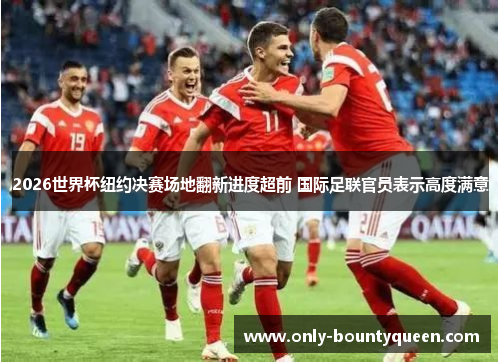 2026世界杯纽约决赛场地翻新进度超前 国际足联官员表示高度满意